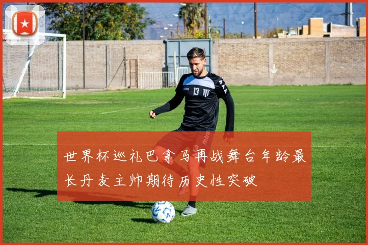世界杯巡礼巴拿马再战舞台年龄最长丹麦主帅期待历史性突破