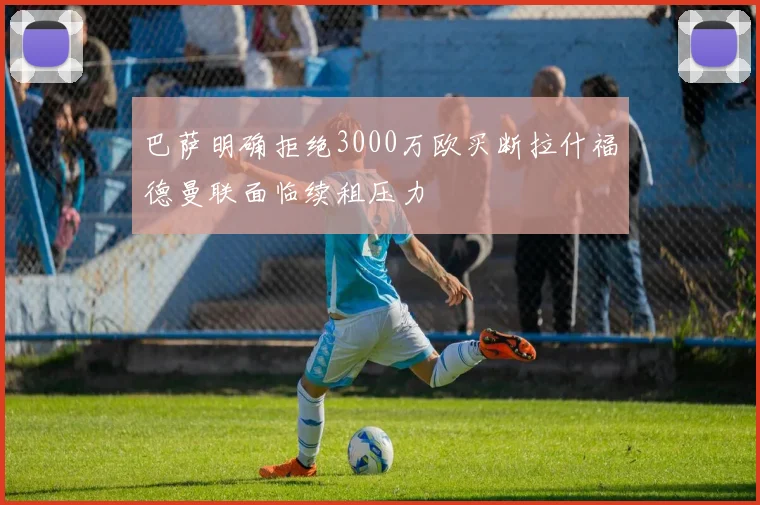 巴萨明确拒绝3000万欧买断拉什福德曼联面临续租压力