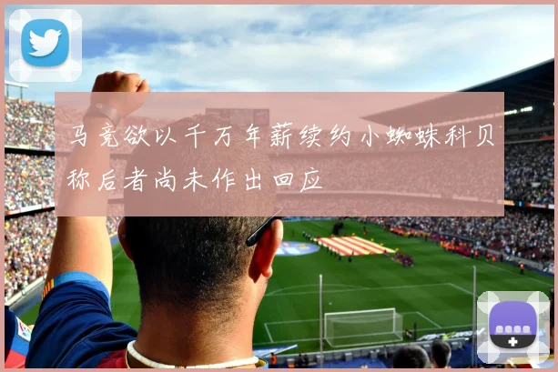 马竞欲以千万年薪续约小蜘蛛科贝称后者尚未作出回应