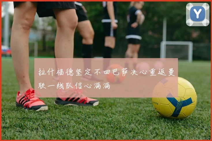拉什福德坚定不回巴萨决心重返曼联一线队信心满满