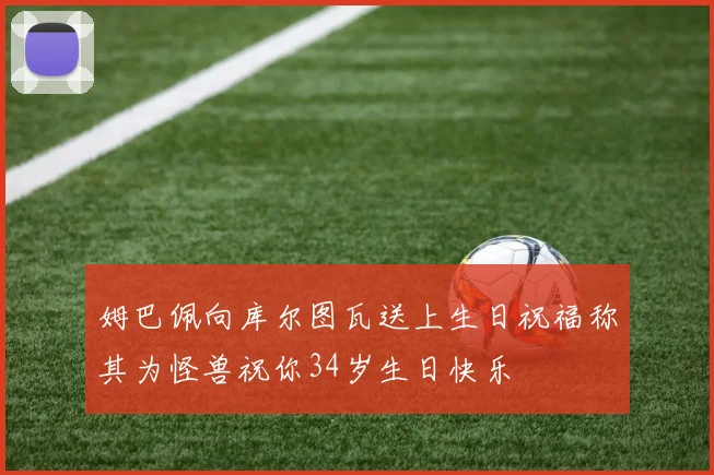 姆巴佩向库尔图瓦送上生日祝福称其为怪兽祝你34岁生日快乐