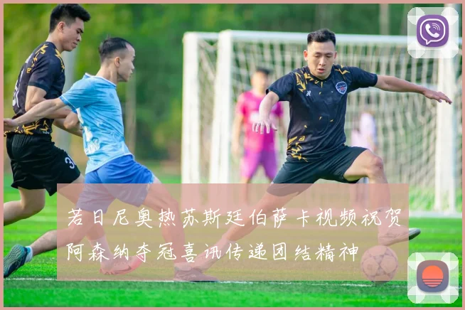 若日尼奥热苏斯廷伯萨卡视频祝贺阿森纳夺冠喜讯传递团结精神