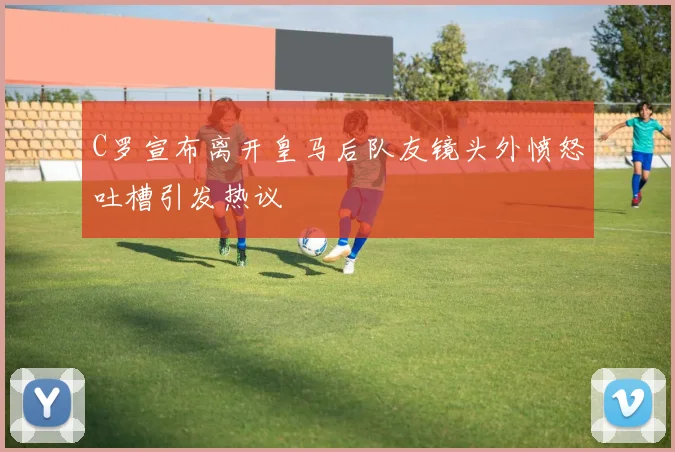 C罗宣布离开皇马后队友镜头外愤怒吐槽引发热议