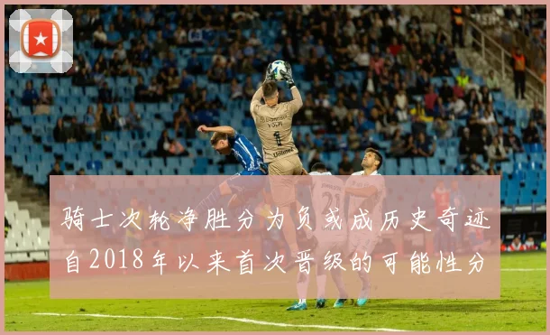 骑士次轮净胜分为负或成历史奇迹自2018年以来首次晋级的可能性分析