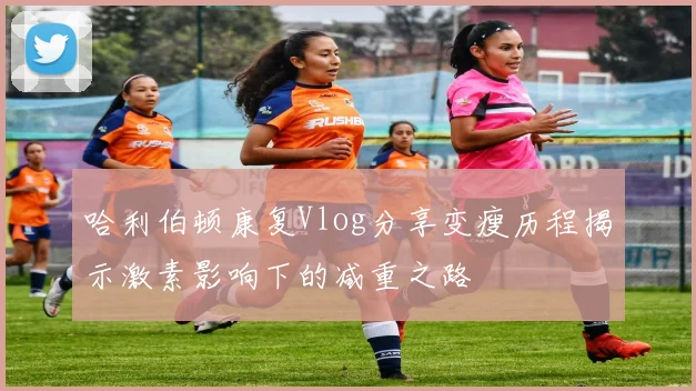 哈利伯顿康复Vlog分享变瘦历程揭示激素影响下的减重之路